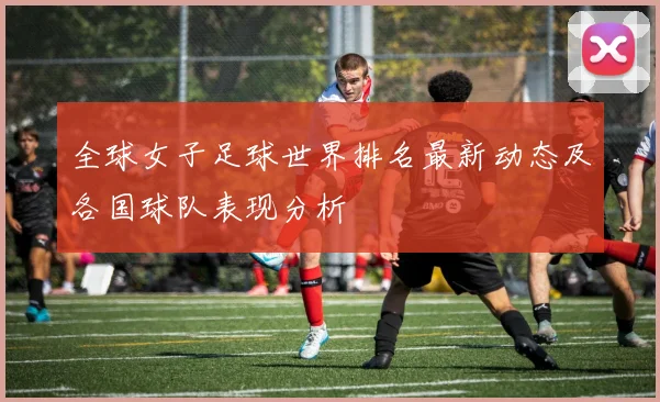 全球女子足球世界排名最新动态及各国球队表现分析