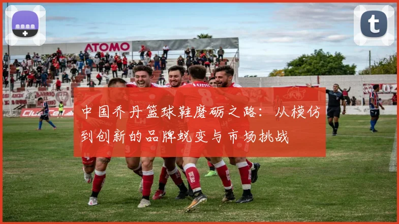 中国乔丹篮球鞋磨砺之路：从模仿到创新的品牌蜕变与市场挑战