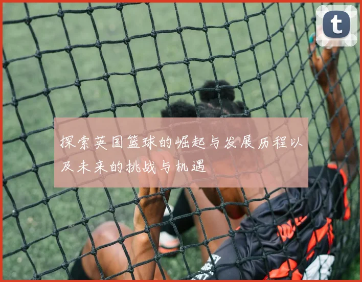 探索英国篮球的崛起与发展历程以及未来的挑战与机遇