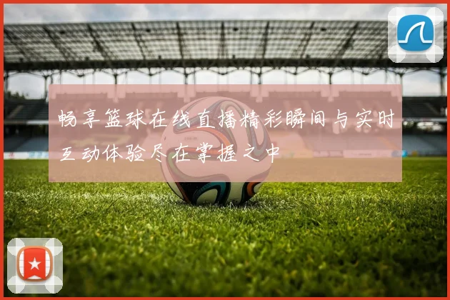 畅享篮球在线直播精彩瞬间与实时互动体验尽在掌握之中