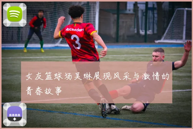 女友篮球场吴琳展现风采与激情的青春故事