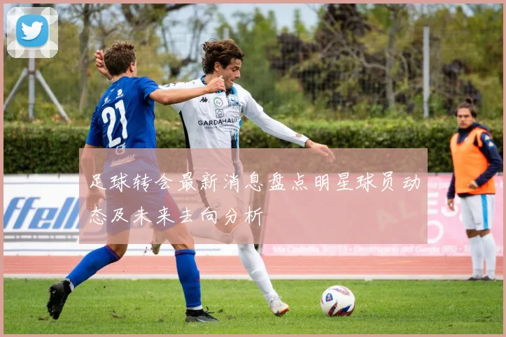 足球转会最新消息盘点明星球员动态及未来去向分析