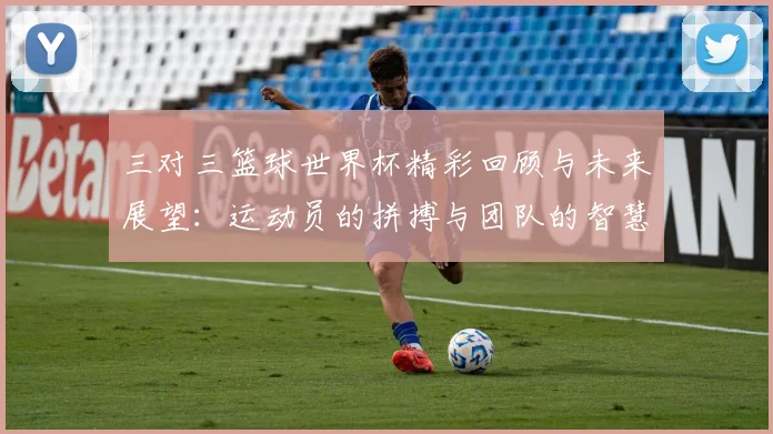 三对三篮球世界杯精彩回顾与未来展望：运动员的拼搏与团队的智慧