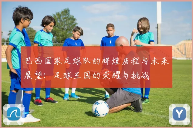 巴西国家足球队的辉煌历程与未来展望：足球王国的荣耀与挑战