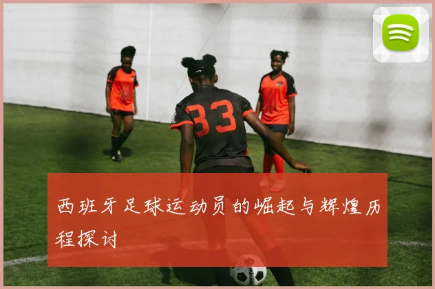 西班牙足球运动员的崛起与辉煌历程探讨