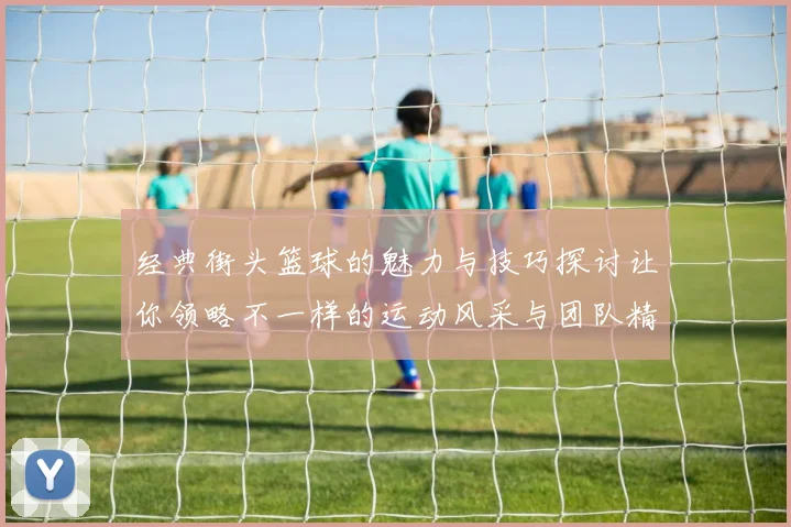 经典街头篮球的魅力与技巧探讨让你领略不一样的运动风采与团队精神